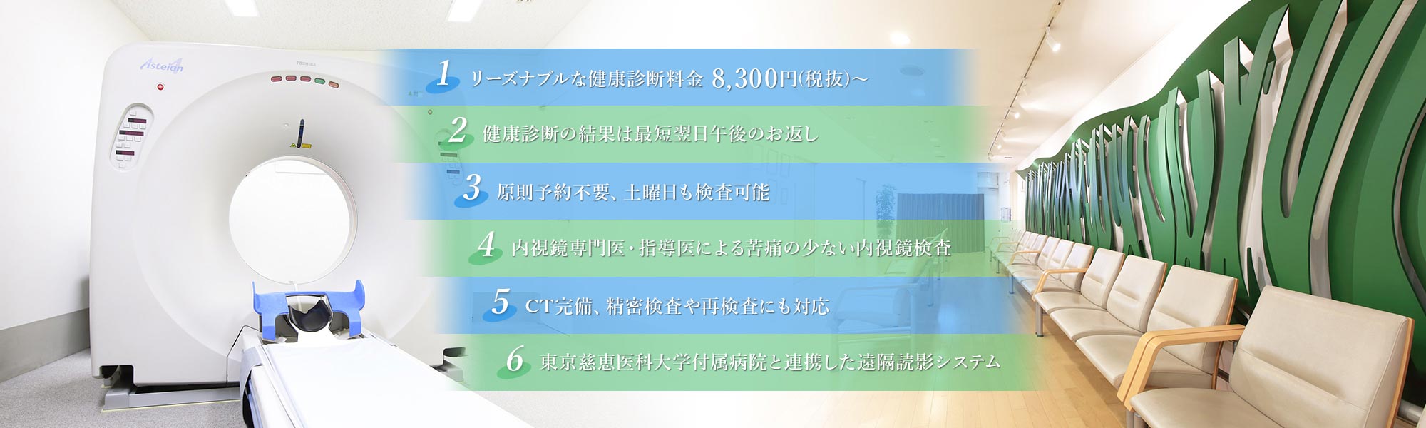 リーズナブルな健康診断料金 8,300円(税込)～健康診断の結果は最短翌日午後のお返し 原則予約不要、土曜日も検査可能 内視鏡専門医・指導医による苦痛の少ない内視鏡検査 CT完備、精密検査や再検査にも対応 東京慈恵医科大学付属病院と連携した遠隔読影システム